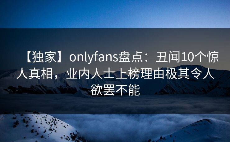 【独家】onlyfans盘点:丑闻10个惊人真相,业内人士上榜理由极其令人欲罢不能 【独家】onlyfans盘点:丑闻10个惊人真相,业内人士上榜理由极其令人欲罢不能
