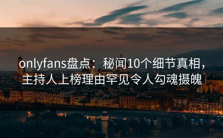 onlyfans盘点：秘闻10个细节真相，主持人上榜理由罕见令人勾魂摄魄