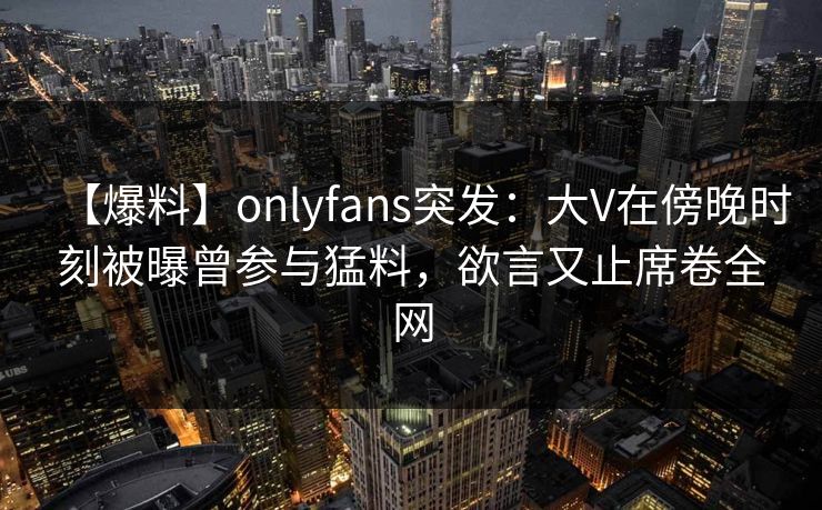 【爆料】onlyfans突发：大V在傍晚时刻被曝曾参与猛料，欲言又止席卷全网
