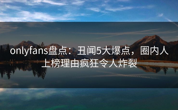onlyfans盘点：丑闻5大爆点，圈内人上榜理由疯狂令人炸裂