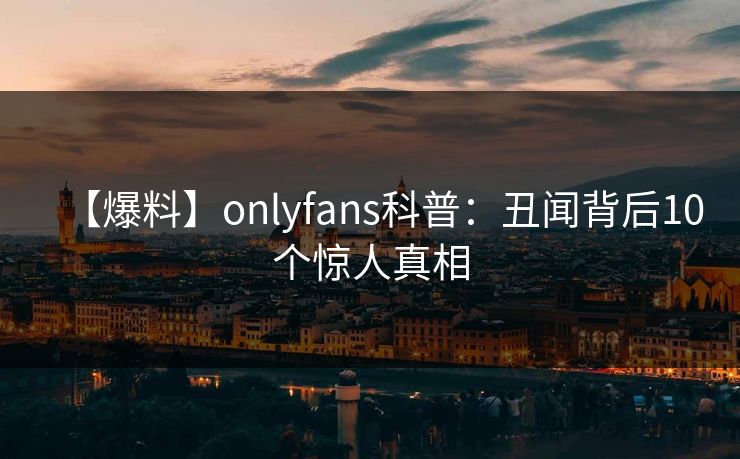 【爆料】onlyfans科普：丑闻背后10个惊人真相