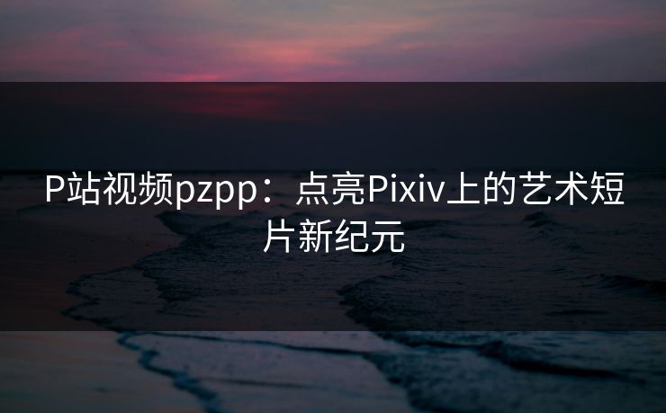 P站视频pzpp：点亮Pixiv上的艺术短片新纪元