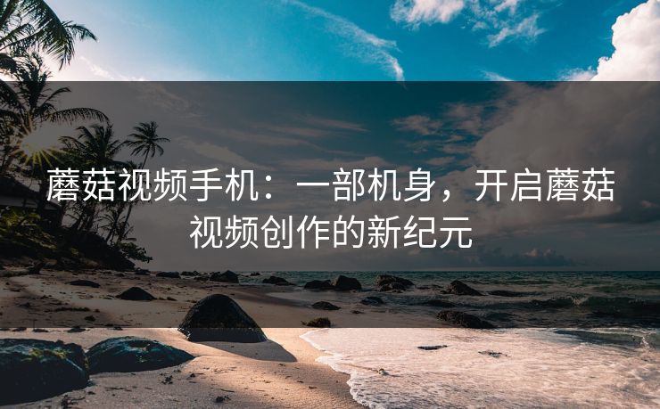 蘑菇视频手机：一部机身，开启蘑菇视频创作的新纪元