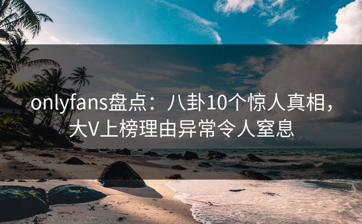 onlyfans盘点：八卦10个惊人真相，大V上榜理由异常令人窒息