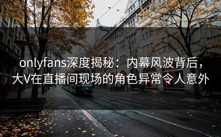 onlyfans深度揭秘：内幕风波背后，大V在直播间现场的角色异常令人意外