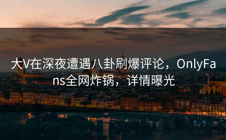大V在深夜遭遇八卦刷爆评论，OnlyFans全网炸锅，详情曝光
