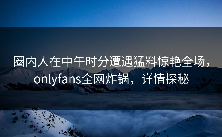 圈内人在中午时分遭遇猛料惊艳全场，onlyfans全网炸锅，详情探秘