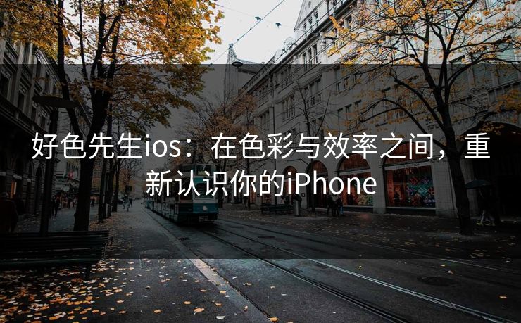 好色先生ios:在色彩与效率之间,重新认识你的iPhone 好色先生ios:在色彩与效率之间,重新认识你的iPhone