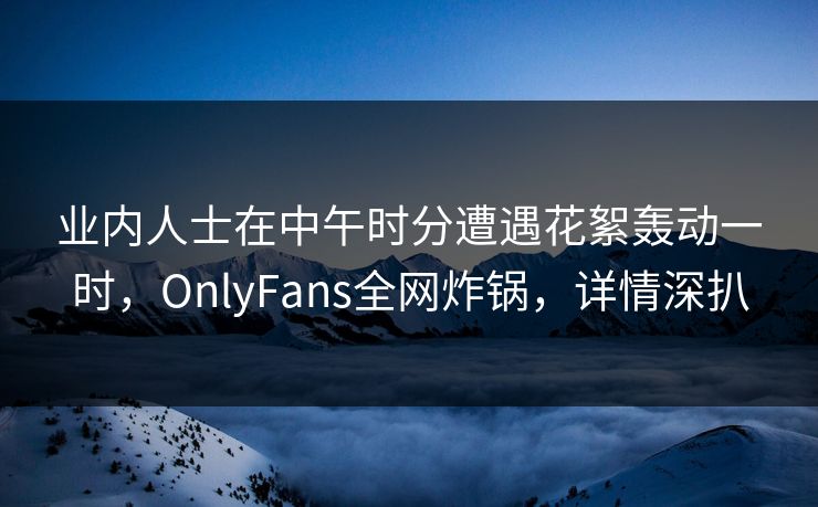 业内人士在中午时分遭遇花絮轰动一时，OnlyFans全网炸锅，详情深扒