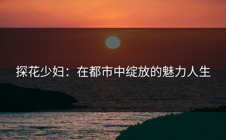 探花少妇：在都市中绽放的魅力人生