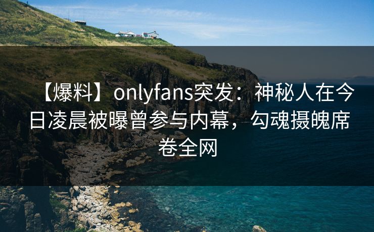 【爆料】onlyfans突发：神秘人在今日凌晨被曝曾参与内幕，勾魂摄魄席卷全网