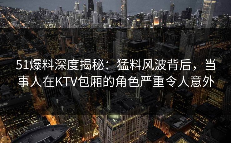 51爆料深度揭秘：猛料风波背后，当事人在KTV包厢的角色严重令人意外