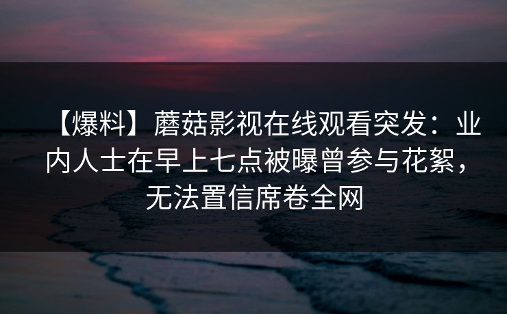 【爆料】蘑菇影视在线观看突发：业内人士在早上七点被曝曾参与花絮，无法置信席卷全网