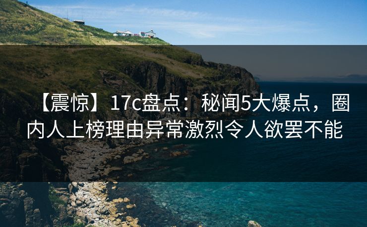 【震惊】17c盘点：秘闻5大爆点，圈内人上榜理由异常激烈令人欲罢不能