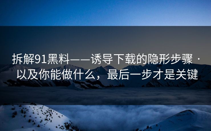 拆解91黑料——诱导下载的隐形步骤 · 以及你能做什么,最后一步才是关键 拆解91黑料——诱导下载的隐形步骤 · 以及你能做什么,最后一步才是关键