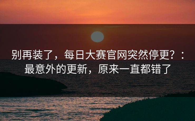 别再装了，每日大赛官网突然停更？：最意外的更新，原来一直都错了