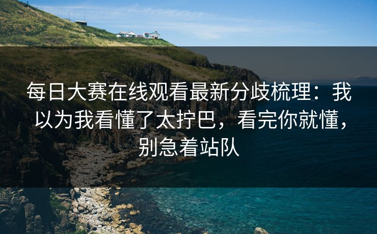每日大赛在线观看最新分歧梳理：我以为我看懂了太拧巴，看完你就懂，别急着站队