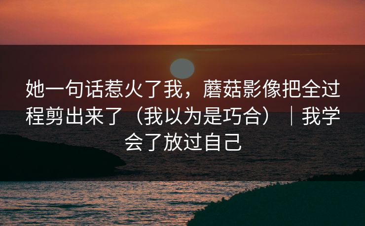 她一句话惹火了我，蘑菇影像把全过程剪出来了（我以为是巧合）｜我学会了放过自己