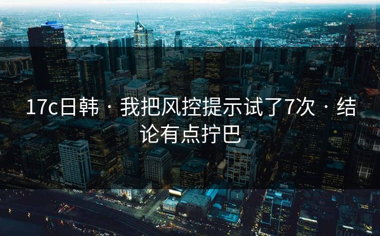 17c日韩 · 我把风控提示试了7次 · 结论有点拧巴