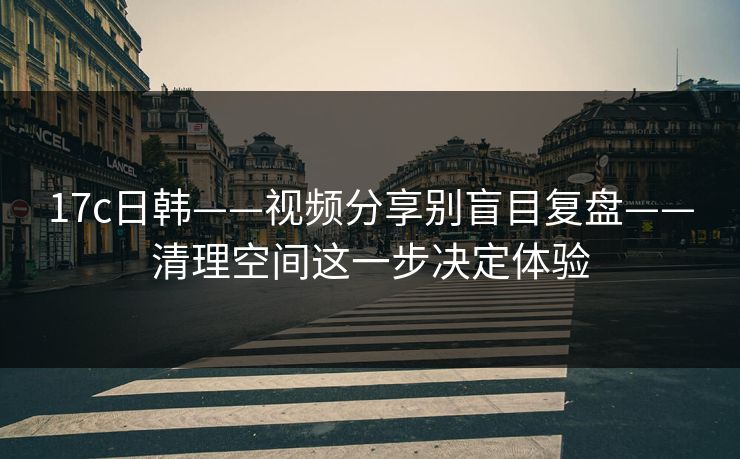 17c日韩——视频分享别盲目复盘——清理空间这一步决定体验 17c日韩——视频分享别盲目复盘——清理空间这一步决定体验