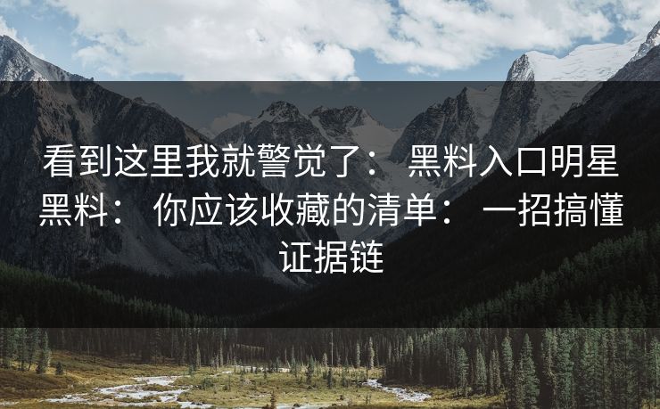 看到这里我就警觉了： 黑料入口明星黑料： 你应该收藏的清单： 一招搞懂证据链