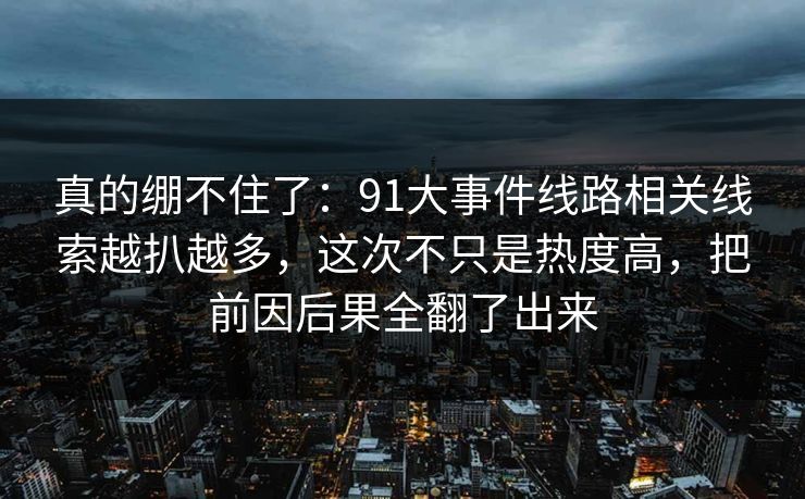 真的绷不住了：91大事件线路相关线索越扒越多，这次不只是热度高，把前因后果全翻了出来