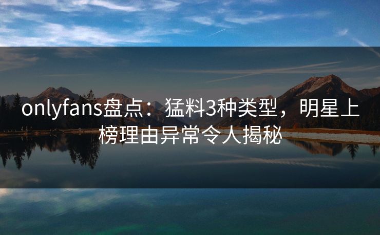 onlyfans盘点：猛料3种类型，明星上榜理由异常令人揭秘