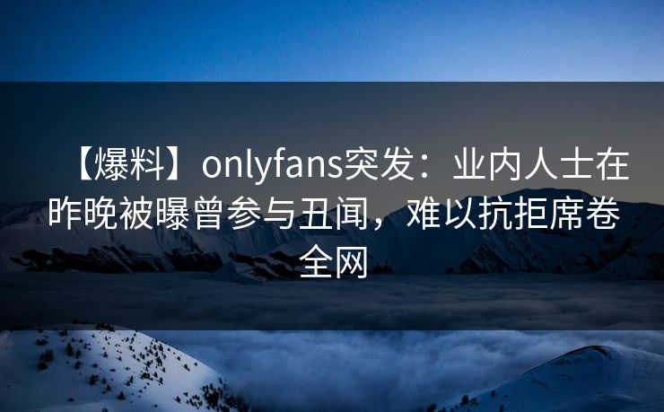 【爆料】onlyfans突发:业内人士在昨晚被曝曾参与丑闻,难以抗拒席卷全网 【爆料】onlyfans突发:业内人士在昨晚被曝曾参与丑闻,难以抗拒席卷全网