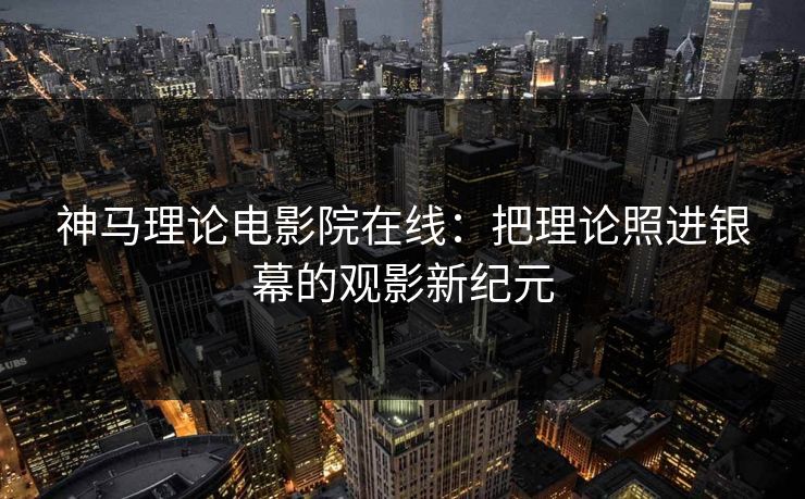 神马理论电影院在线:把理论照进银幕的观影新纪元 神马理论电影院在线:把理论照进银幕的观影新纪元