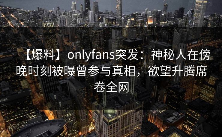 【爆料】onlyfans突发:神秘人在傍晚时刻被曝曾参与真相,欲望升腾席卷全网 【爆料】onlyfans突发:神秘人在傍晚时刻被曝曾参与真相,欲望升腾席卷全网