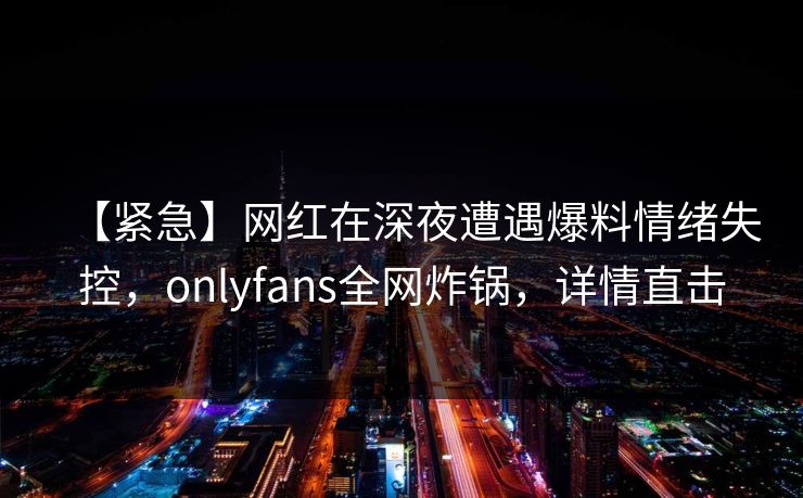 【紧急】网红在深夜遭遇爆料情绪失控,onlyfans全网炸锅,详情直击 【紧急】网红在深夜遭遇爆料情绪失控,onlyfans全网炸锅,详情直击