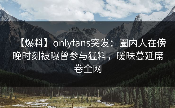 【爆料】onlyfans突发:圈内人在傍晚时刻被曝曾参与猛料,暧昧蔓延席卷全网 【爆料】onlyfans突发:圈内人在傍晚时刻被曝曾参与猛料,暧昧蔓延席卷全网