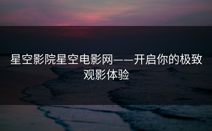 星空影院星空电影网——开启你的极致观影体验 星空影院星空电影网——开启你的极致观影体验