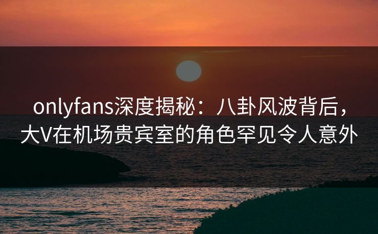 onlyfans深度揭秘:八卦风波背后,大V在机场贵宾室的角色罕见令人意外 onlyfans深度揭秘:八卦风波背后,大V在机场贵宾室的角色罕见令人意外