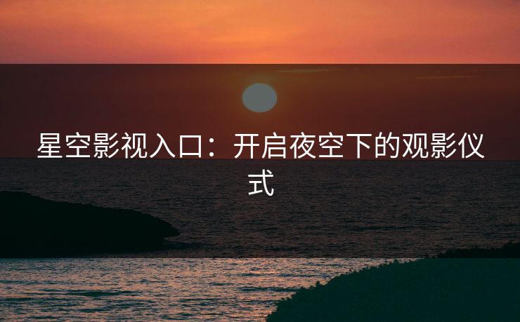 星空影视入口:开启夜空下的观影仪式 星空影视入口:开启夜空下的观影仪式