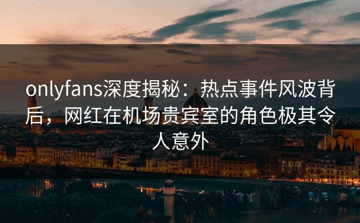 onlyfans深度揭秘:热点事件风波背后,网红在机场贵宾室的角色极其令人意外 onlyfans深度揭秘:热点事件风波背后,网红在机场贵宾室的角色极其令人意外