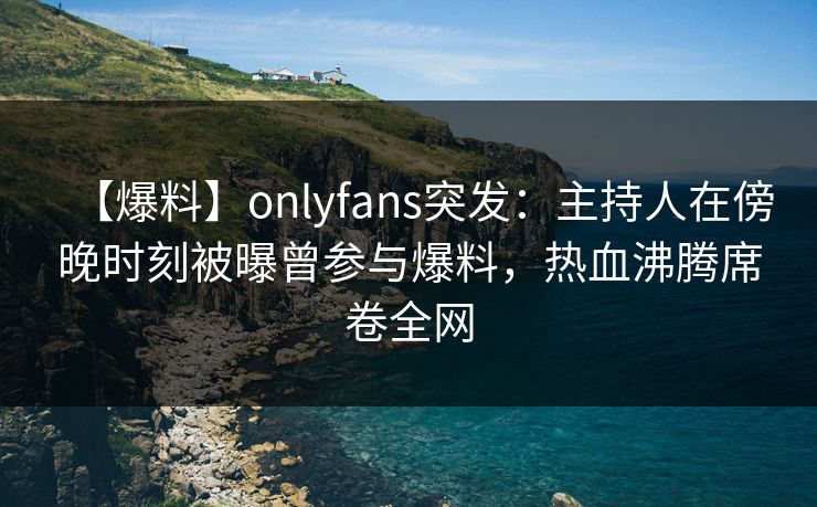 【爆料】onlyfans突发:主持人在傍晚时刻被曝曾参与爆料,热血沸腾席卷全网 【爆料】onlyfans突发:主持人在傍晚时刻被曝曾参与爆料,热血沸腾席卷全网