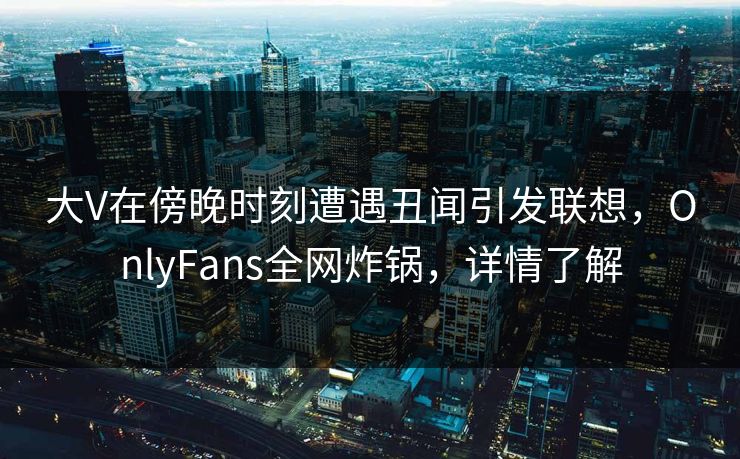 大V在傍晚时刻遭遇丑闻引发联想，OnlyFans全网炸锅，详情了解