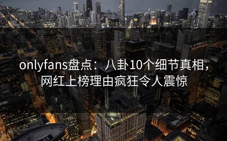 onlyfans盘点:八卦10个细节真相,网红上榜理由疯狂令人震惊 onlyfans盘点:八卦10个细节真相,网红上榜理由疯狂令人震惊
