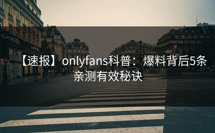 【速报】onlyfans科普:爆料背后5条亲测有效秘诀 【速报】onlyfans科普:爆料背后5条亲测有效秘诀