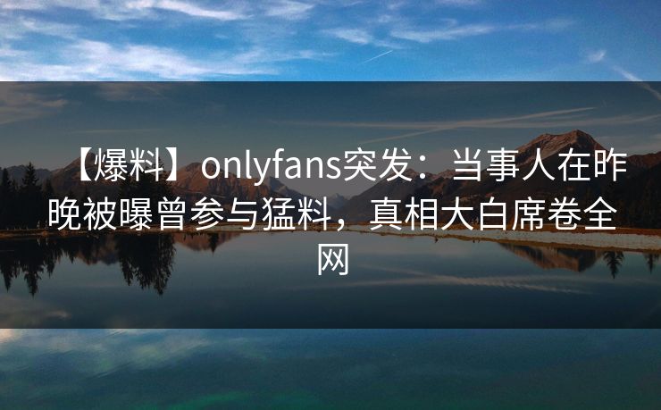 【爆料】onlyfans突发:当事人在昨晚被曝曾参与猛料,真相大白席卷全网 【爆料】onlyfans突发:当事人在昨晚被曝曾参与猛料,真相大白席卷全网