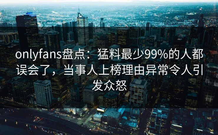 onlyfans盘点：猛料最少99%的人都误会了，当事人上榜理由异常令人引发众怒