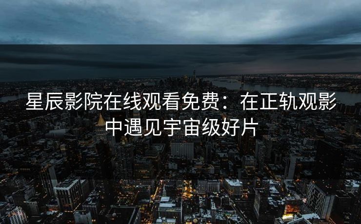 星辰影院在线观看免费:在正轨观影中遇见宇宙级好片 星辰影院在线观看免费:在正轨观影中遇见宇宙级好片