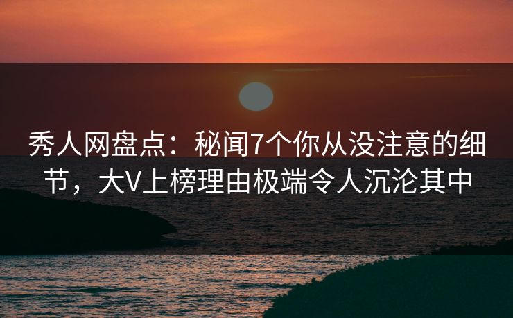 秀人网盘点：秘闻7个你从没注意的细节，大V上榜理由极端令人沉沦其中