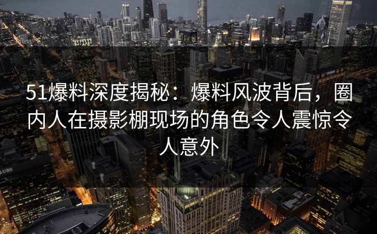 51爆料深度揭秘:爆料风波背后,圈内人在摄影棚现场的角色令人震惊令人意外 51爆料深度揭秘:爆料风波背后,圈内人在摄影棚现场的角色令人震惊令人意外