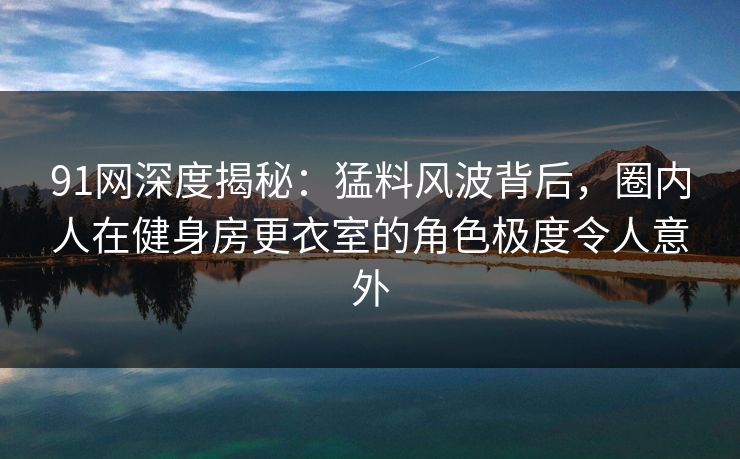 91网深度揭秘：猛料风波背后，圈内人在健身房更衣室的角色极度令人意外