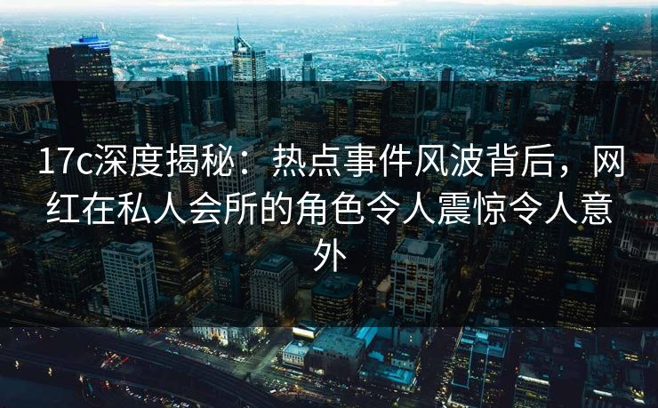 17c深度揭秘:热点事件风波背后,网红在私人会所的角色令人震惊令人意外 17c深度揭秘:热点事件风波背后,网红在私人会所的角色令人震惊令人意外