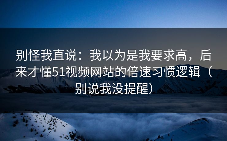 别怪我直说:我以为是我要求高,后来才懂51视频网站的倍速习惯逻辑(别说我没提醒) 别怪我直说:我以为是我要求高,后来才懂51视频网站的倍速习惯逻辑(别说我没提醒)