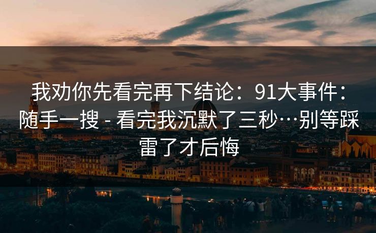 我劝你先看完再下结论:91大事件:随手一搜 - 看完我沉默了三秒…别等踩雷了才后悔 我劝你先看完再下结论:91大事件:随手一搜 - 看完我沉默了三秒…别等踩雷了才后悔